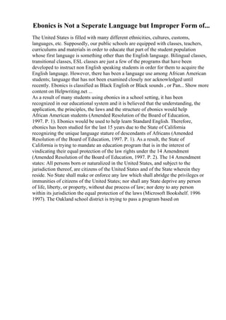 Ebonics is Not a Seperate Language but Improper Form of...
The United States is filled with many different ethnicities, cultures, customs,
languages, etc. Supposedly, our public schools are equipped with classes, teachers,
curriculums and materials in order to educate that part of the student population
whose first language is something other than the English language. Bilingual classes,
transitional classes, ESL classes are just a few of the programs that have been
developed to instruct non English speaking students in order for them to acquire the
English language. However, there has been a language use among African American
students; language that has not been examined closely nor acknowledged until
recently. Ebonics is classified as Black English or Black sounds , or Pan... Show more
content on Helpwriting.net ...
As a result of many students using ebonics in a school setting, it has been
recognized in our educational system and it is believed that the understanding, the
application, the principles, the laws and the structure of ebonics would help
African American students (Amended Resolution of the Board of Education,
1997. P. 1). Ebonics would be used to help learn Standard English. Therefore,
ebonics has been studied for the last 15 years due to the State of California
recognizing the unique language stature of descendants of Africans (Amended
Resolution of the Board of Education, 1997. P. 1). As a result, the State of
California is trying to mandate an education program that is in the interest of
vindicating their equal protection of the law rights under the 14 Amendment
(Amended Resolution of the Board of Education, 1997. P. 2). The 14 Amendment
states: All persons born or naturalized in the United States, and subject to the
jurisdiction thereof, are citizens of the United States and of the State wherein they
reside. No State shall make or enforce any law which shall abridge the privileges or
immunities of citizens of the United States; nor shall any State deprive any person
of life, liberty, or property, without due process of law; nor deny to any person
within its jurisdiction the equal protection of the laws (Microsoft Bookshelf. 1996
1997). The Oakland school district is trying to pass a program based on
 