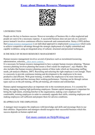 Essay about Human Resource Management
I.INTRODUCTION
People are the key to business success. However nowadays of business this is often neglected and
people are seen to be a necessary expense. A successful business does not just rely on a person's
power instead it involves continuous effective teamwork and communication. Storey (1995) defines
that human resource management is an individual approach to employment management which seeks
to achieve competitive advantage through the strategic deployment of a highly committed and
capable workforce, using an integrated array of cultural, structural and personnel techniques.
II.THE ROLE OF HUMAN RESOURCE MANAGEMENT
Human resource management involves several of practices such as recruitment/resourcing,
administration, selection,...show more content...
It is necessary for human resource management to have a proper human resource planning. "Human
resource planning involves planning that assure a firm's needs for employees", says Madura. She
also includes that human resource planning consists of three tasks which are forecasting staffing
needs, job analysis (Madura, 2007). Recruiting and selecting the right employee is not enough. There
is a necessity to provide continuous training and development to the employees to be more
productive and efficient. With great training, it enables the employees to be more innovative,
creative, motivated and thus increase their working performance. Training can be through various
types such as on the job training, off the job training, job rotation and scholarships.
Human capital management plays an important role in the recruitment process. It is essential for
hiring, managing, training high performing employees. Human capital management is important for
hiring the right talent, orienting him/her to the organization, making a new employee feel
comfortable, training employees in order to constantly upgrade their skills, retaining employees and
making employees self sufficient and prepare them for adverse conditions.
III.APPRECIATE THE EMPLOYEES
A manager must recognize the employees with knowledge and skills and encourage them to use
their abilities. Organization and managers should recognize their successful business which this
success depends on human capital and
Get more content on HelpWriting.net
 