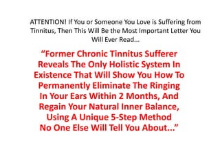 ATTENTION! If You or Someone You Love is Suffering from
Tinnitus, Then This Will Be the Most Important Letter You
                     Will Ever Read...

   “Former Chronic Tinnitus Sufferer
  Reveals The Only Holistic System In
 Existence That Will Show You How To
  Permanently Eliminate The Ringing
  In Your Ears Within 2 Months, And
  Regain Your Natural Inner Balance,
    Using A Unique 5-Step Method
  No One Else Will Tell You About...”
 