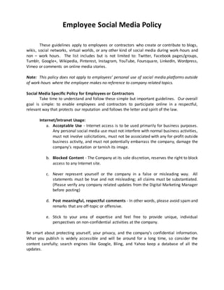 Employee Social Media Policy 
These guidelines apply to employees or contractors who create or contribute to blogs, 
wikis, social networks, virtual worlds, or any other kind of social media during work-hours and 
non – work hours. The list includes but is not limited to: Twitter, Facebook pages/groups, 
Tumblr, Google+, Wikipedia, Pinterest, Instagram, YouTube, Foursquare, LinkedIn, Wordpress, 
Vimeo or comments on online media stories. 
Note: This policy does not apply to employees’ personal use of social media platforms outside 
of work-hours where the employee makes no reference to company related topics. 
Social Media Specific Policy for Employees or Contractors 
Take time to understand and follow these simple but important guidelines. Our overall 
goal is simple: to enable employees and contractors to participate online in a respectful, 
relevant way that protects our reputation and follows the letter and spirit of the law. 
Internet/Intranet Usage: 
a. Acceptable Use - Internet access is to be used primarily for business purposes. 
Any personal social media use must not interfere with normal business activities, 
must not involve solicitations, must not be associated with any for-profit outside 
business activity, and must not potentially embarrass the company, damage the 
company’s reputation or tarnish its image. 
b. Blocked Content - The Company at its sole discretion, reserves the right to block 
access to any Internet site. 
c. Never represent yourself or the company in a false or misleading way. All 
statements must be true and not misleading; all claims must be substantiated. 
(Please verify any company related updates from the Digital Marketing Manager 
before posting) 
d. Post meaningful, respectful comments - In other words, please avoid spam and 
remarks that are off-topic or offensive. 
e. Stick to your area of expertise and feel free to provide unique, individual 
perspectives on non-confidential activities at the company. 
Be smart about protecting yourself, your privacy, and the company’s confidential information. 
What you publish is widely accessible and will be around for a long time, so consider the 
content carefully; search engines like Google, Bling, and Yahoo keep a database of all the 
updates. 
 