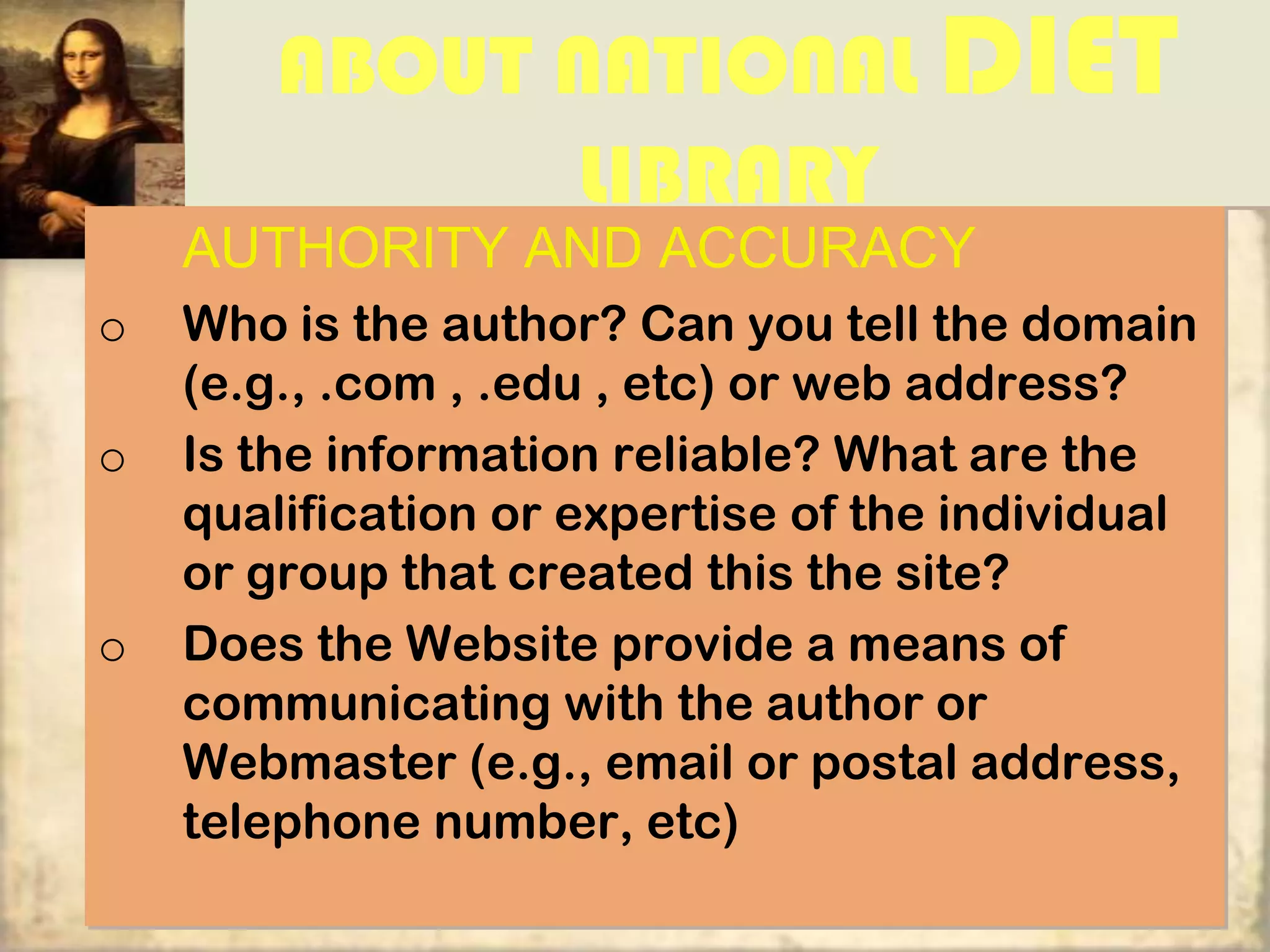 ABOUT NATIONAL DIET
              LIBRARY
    AUTHORITY AND ACCURACY
o   Who is the author? Can you tell the domain
    (e.g., .com , .edu , etc) or web address?
o   Is the information reliable? What are the
    qualification or expertise of the individual
    or group that created this the site?
o   Does the Website provide a means of
    communicating with the author or
    Webmaster (e.g., email or postal address,
    telephone number, etc)
 