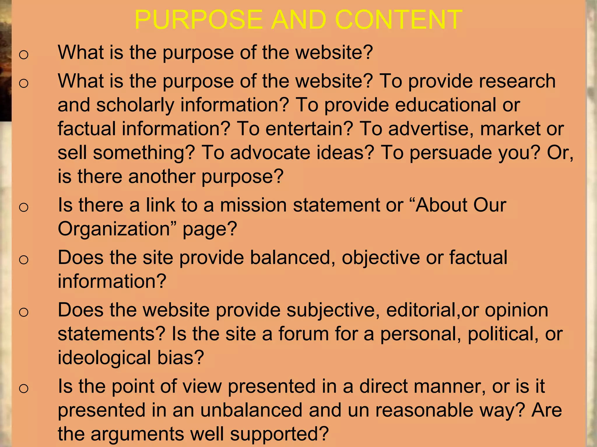 PURPOSE AND CONTENT
o   What is the purpose of the website?
o   What is the purpose of the website? To provide research
    and scholarly information? To provide educational or
    factual information? To entertain? To advertise, market or
    sell something? To advocate ideas? To persuade you? Or,
    is there another purpose?
o   Is there a link to a mission statement or “About Our
    Organization” page?
o   Does the site provide balanced, objective or factual
    information?
o   Does the website provide subjective, editorial,or opinion
    statements? Is the site a forum for a personal, political, or
    ideological bias?
o   Is the point of view presented in a direct manner, or is it
    presented in an unbalanced and un reasonable way? Are
    the arguments well supported?
 