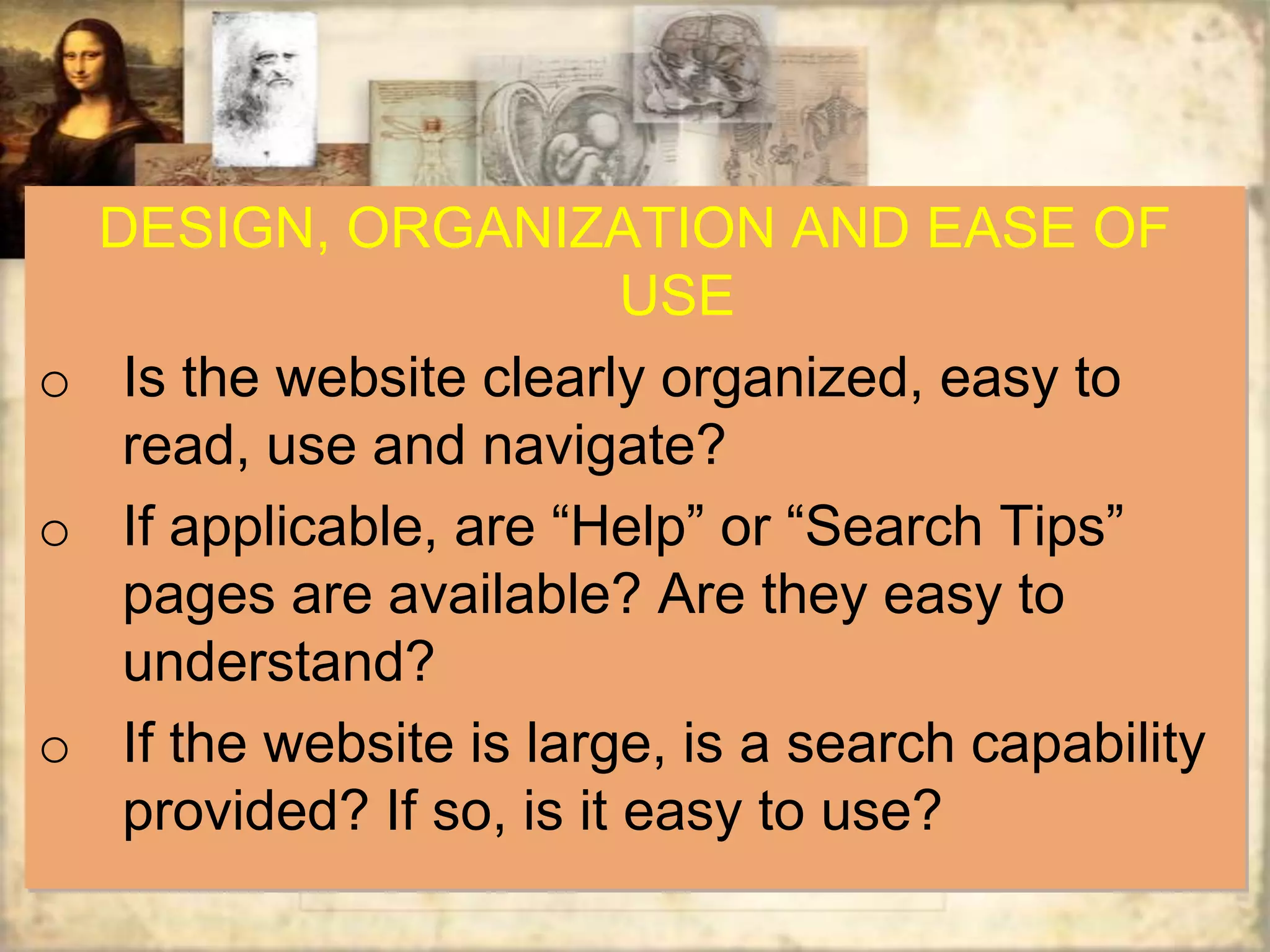 DESIGN, ORGANIZATION AND EASE OF
                          USE
o Is the website clearly organized, easy to
   read, use and navigate?
o If applicable, are “Help” or “Search Tips”
   pages are available? Are they easy to
   understand?
o If the website is large, is a search capability
   provided? If so, is it easy to use?
 