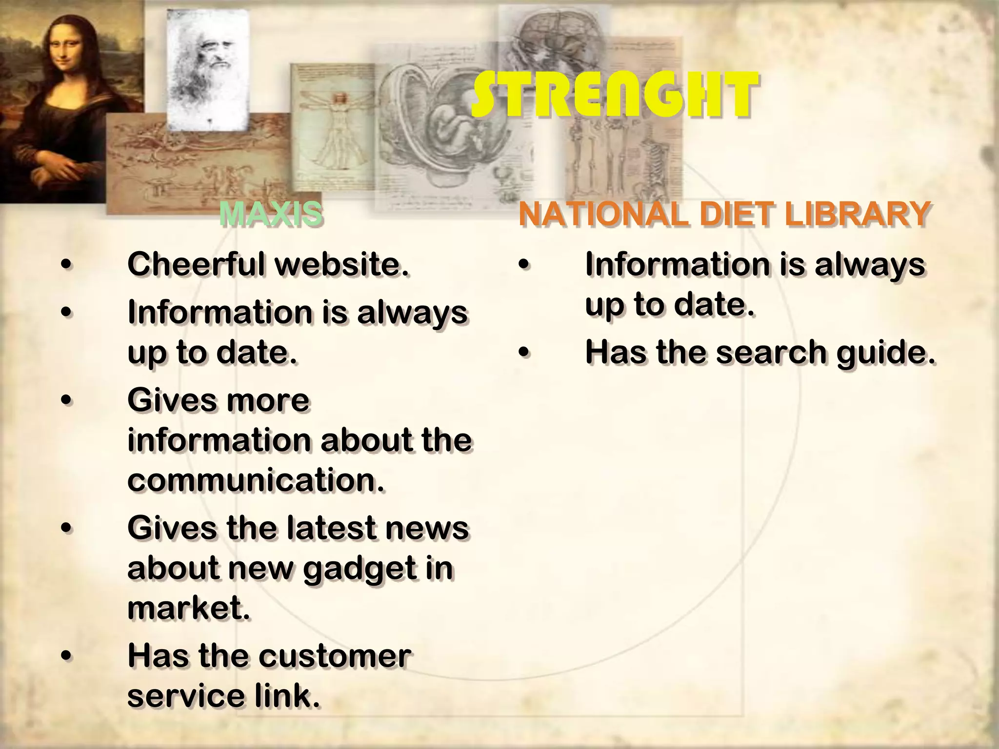 STRENGHT
         MAXIS              NATIONAL DIET LIBRARY
•   Cheerful website.       •   Information is always
•   Information is always       up to date.
    up to date.             •   Has the search guide.
•   Gives more
    information about the
    communication.
•   Gives the latest news
    about new gadget in
    market.
•   Has the customer
    service link.
 