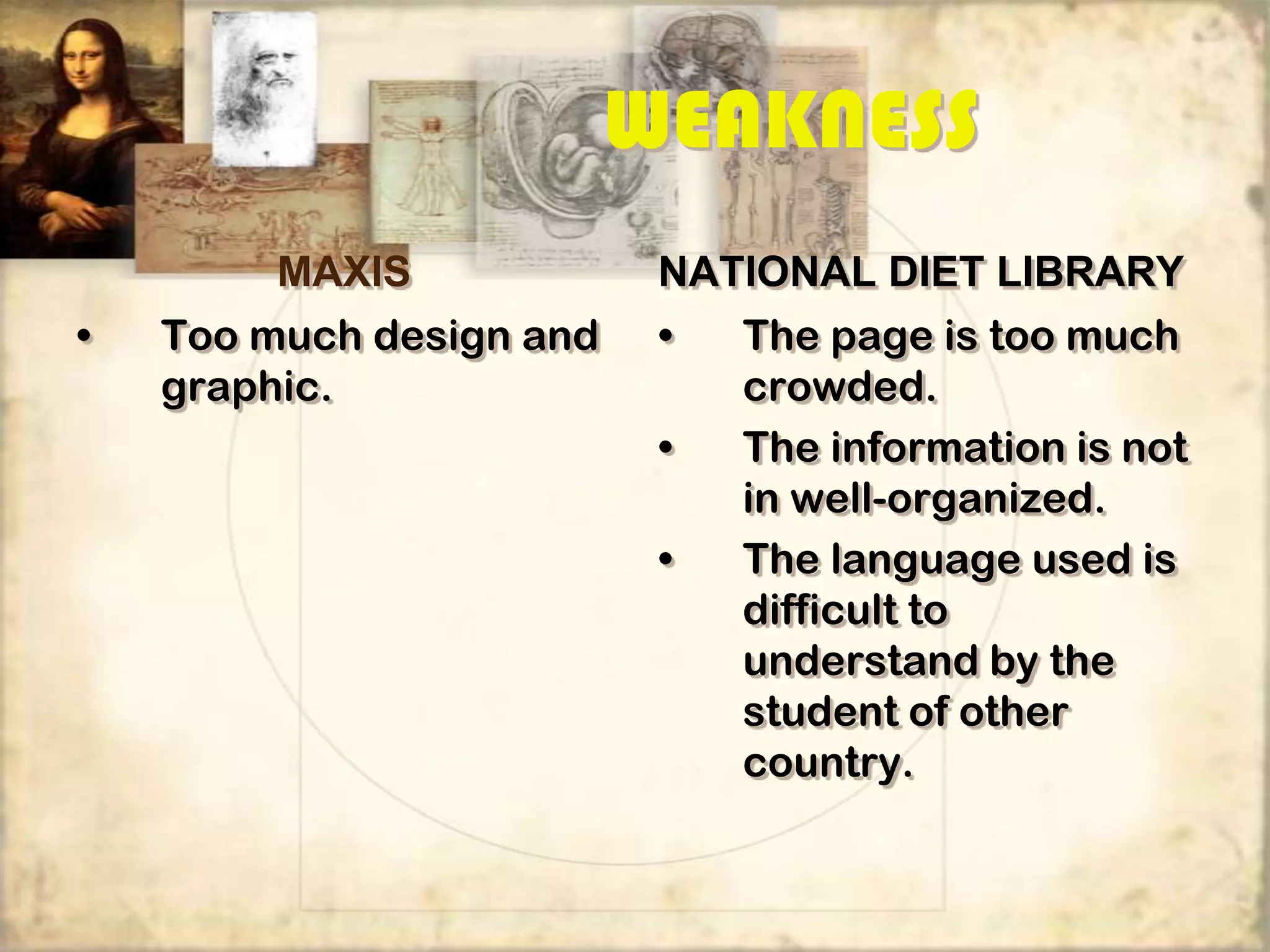 WEAKNESS
         MAXIS             NATIONAL DIET LIBRARY
•   Too much design and    •   The page is too much
    graphic.                   crowded.
                           •   The information is not
                               in well-organized.
                           •   The language used is
                               difficult to
                               understand by the
                               student of other
                               country.
 