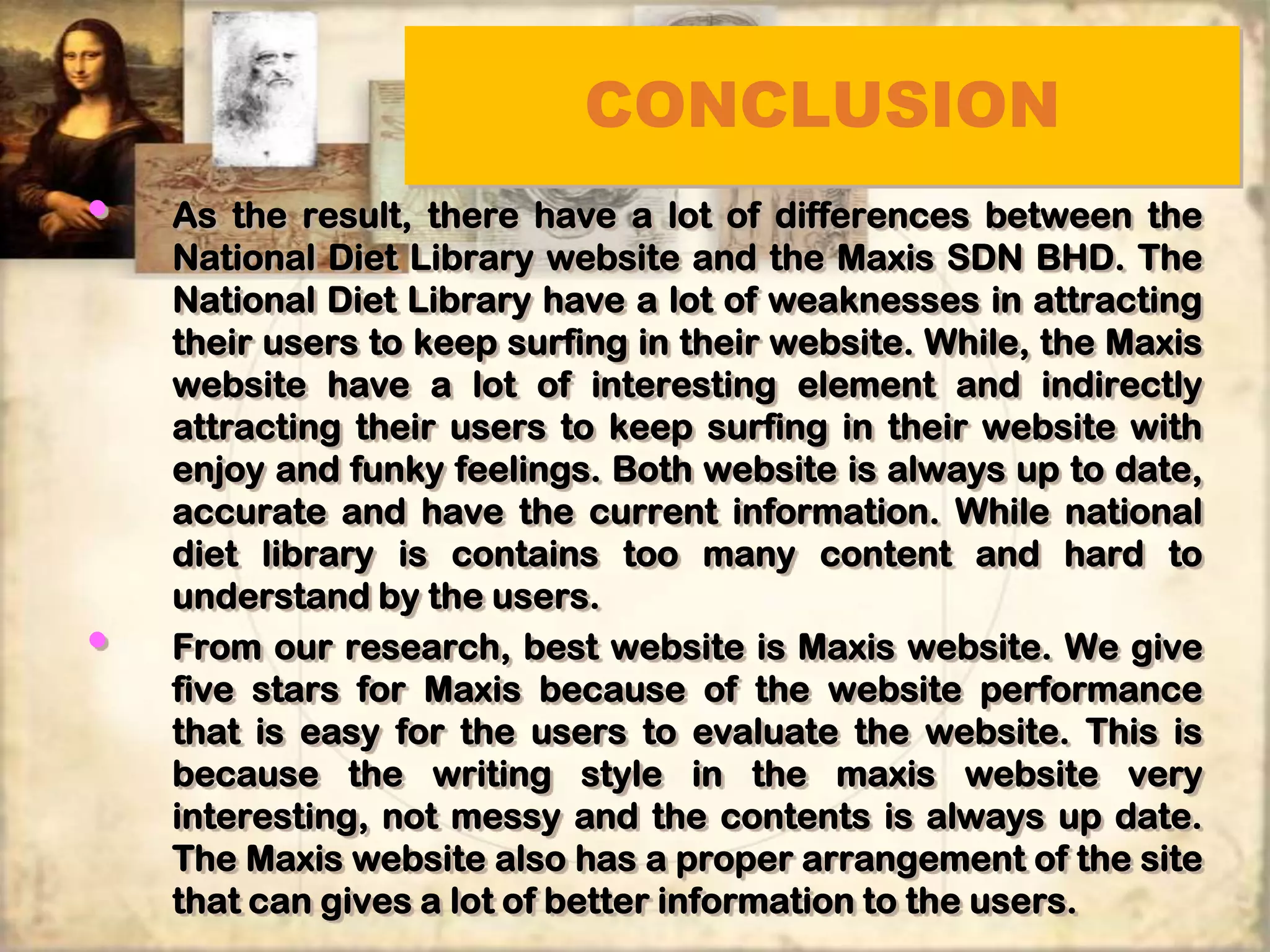 CONCLUSION
•   As the result, there have a lot of differences between the
    National Diet Library website and the Maxis SDN BHD. The
    National Diet Library have a lot of weaknesses in attracting
    their users to keep surfing in their website. While, the Maxis
    website have a lot of interesting element and indirectly
    attracting their users to keep surfing in their website with
    enjoy and funky feelings. Both website is always up to date,
    accurate and have the current information. While national
    diet library is contains too many content and hard to
    understand by the users.
•   From our research, best website is Maxis website. We give
    five stars for Maxis because of the website performance
    that is easy for the users to evaluate the website. This is
    because the writing style in the maxis website very
    interesting, not messy and the contents is always up date.
    The Maxis website also has a proper arrangement of the site
    that can gives a lot of better information to the users.
 