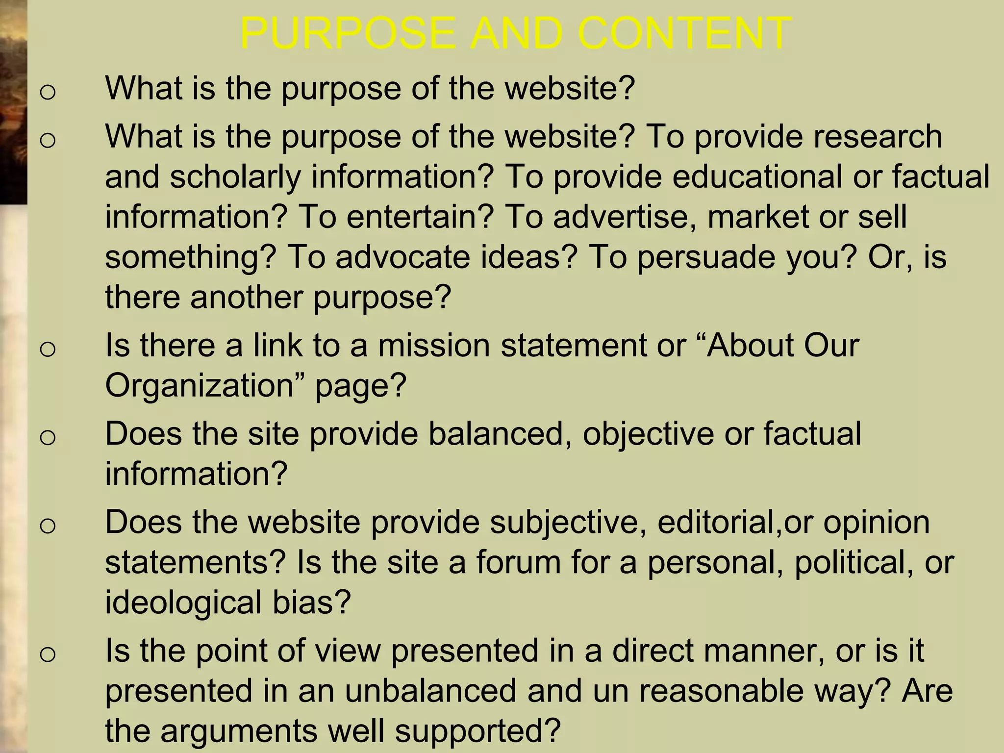 PURPOSE AND CONTENT
o   What is the purpose of the website?
o   What is the purpose of the website? To provide research
    and scholarly information? To provide educational or factual
    information? To entertain? To advertise, market or sell
    something? To advocate ideas? To persuade you? Or, is
    there another purpose?
o   Is there a link to a mission statement or “About Our
    Organization” page?
o   Does the site provide balanced, objective or factual
    information?
o   Does the website provide subjective, editorial,or opinion
    statements? Is the site a forum for a personal, political, or
    ideological bias?
o   Is the point of view presented in a direct manner, or is it
    presented in an unbalanced and un reasonable way? Are
    the arguments well supported?
 