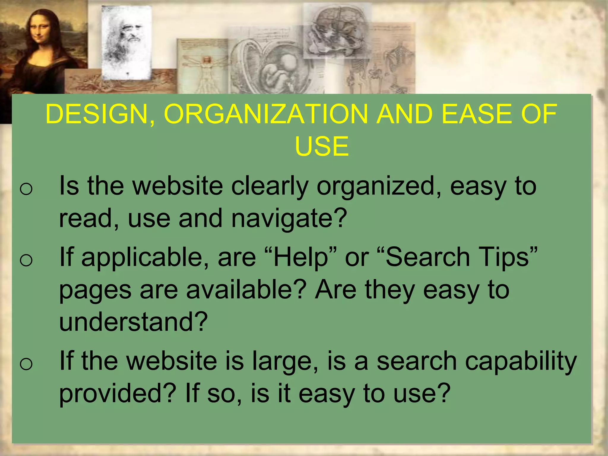 DESIGN, ORGANIZATION AND EASE OF
                        USE
o Is the website clearly organized, easy to
  read, use and navigate?
o If applicable, are “Help” or “Search Tips”
  pages are available? Are they easy to
  understand?
o If the website is large, is a search capability
  provided? If so, is it easy to use?
 