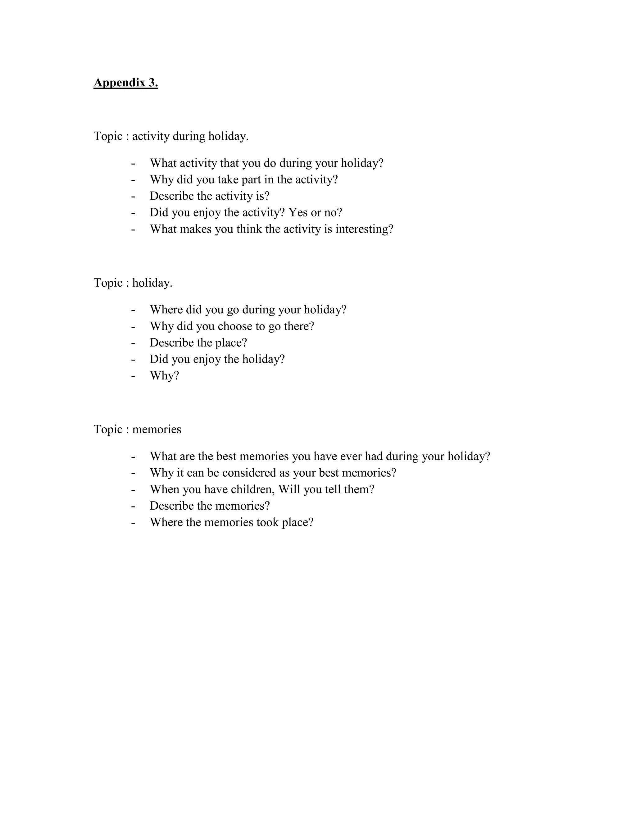 Appendix 3.



Topic : activity during holiday.

       -   What activity that you do during your holiday?
       -   Why did you take part in the activity?
       -   Describe the activity is?
       -   Did you enjoy the activity? Yes or no?
       -   What makes you think the activity is interesting?



Topic : holiday.

       -   Where did you go during your holiday?
       -   Why did you choose to go there?
       -   Describe the place?
       -   Did you enjoy the holiday?
       -   Why?



Topic : memories

       -   What are the best memories you have ever had during your holiday?
       -   Why it can be considered as your best memories?
       -   When you have children, Will you tell them?
       -   Describe the memories?
       -   Where the memories took place?
 