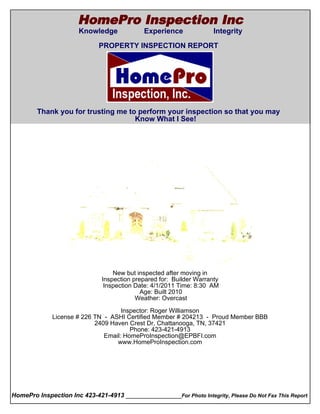 HomePro Inspection Inc
                       Knowledge             Experience               Integrity
  Cover Page
                              PROPERTY INSPECTION REPORT




        Thank you for trusting me to perform your inspection so that you may
                                    Know What I See!




                                   New but inspected after moving in
                               Inspection prepared for: Builder Warranty
                                Inspection Date: 4/1/2011 Time: 8:30 AM
                                             Age: Built 2010
                                           Weather: Overcast

                                      Inspector: Roger Williamson
               License # 226 TN - ASHI Certified Member # 204213 - Proud Member BBB
                             2409 Haven Crest Dr, Chattanooga, TN, 37421
                                         Phone: 423-421-4913
                                Email: HomeProInspection@EPBFI.com
                                    www.HomeProInspection.com




HomePro Inspection Inc 423-421-4913 ________________For Photo Integrity, Please Do Not Fax This Report
 