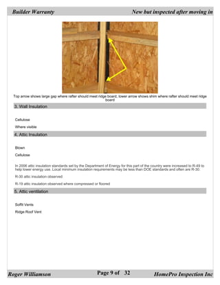 Builder Warranty                                                            New but inspected after moving in




  Top arrow shows large gap where rafter should meet ridge board, lower arrow shows shim where rafter should meet ridge
                                                         board
  3. Wall Insulation


   Cellulose

   Where visible

  4. Attic Insulation


   Blown

   Cellulose


   In 2006 attic insulation standards set by the Department of Energy for this part of the country were increased to R-49 to
   help lower energy use. Local minimum insulation requirements may be less than DOE standards and often are R-30.

   R-30 attic insulation observed

   R-19 attic insulation observed where compressed or floored

  5. Attic ventilation


   Soffit Vents

   Ridge Roof Vent




Roger Williamson                                       Page 9 of 32                        HomePro Inspection Inc
 