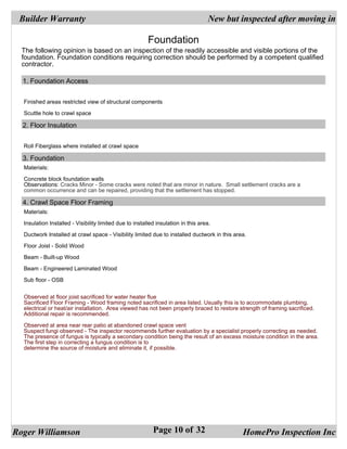 Builder Warranty                                                                  New but inspected after moving in

                                                         Foundation
  The following opinion is based on an inspection of the readily accessible and visible portions of the
  foundation. Foundation conditions requiring correction should be performed by a competent qualified
  contractor.

  1. Foundation Access


  Finished areas restricted view of structural components

  Scuttle hole to crawl space

  2. Floor Insulation


  Roll Fiberglass where installed at crawl space

  3. Foundation
  Materials:

  Concrete block foundation walls
  Observations: Cracks Minor - Some cracks were noted that are minor in nature. Small settlement cracks are a
  common occurrence and can be repaired, providing that the settlement has stopped.

  4. Crawl Space Floor Framing
  Materials:

  Insulation Installed - Visibility limited due to installed insulation in this area.

  Ductwork Installed at crawl space - Visibility limited due to installed ductwork in this area.

  Floor Joist - Solid Wood

  Beam - Built-up Wood

  Beam - Engineered Laminated Wood

  Sub floor - OSB


  Observed at floor joist sacrificed for water heater flue
  Sacrificed Floor Framing - Wood framing noted sacrificed in area listed. Usually this is to accommodate plumbing,
  electrical or heat/air installation. Area viewed has not been properly braced to restore strength of framing sacrificed.
  Additional repair is recommended.

  Observed at area near rear patio at abandoned crawl space vent
  Suspect fungi observed - The inspector recommends further evaluation by a specialist properly correcting as needed.
  The presence of fungus is typically a secondary condition being the result of an excess moisture condition in the area.
  The first step in correcting a fungus condition is to
  determine the source of moisture and eliminate it, if possible.




Roger Williamson                                           Page 10 of 32                      HomePro Inspection Inc
 