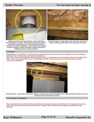 Builder Warranty                                                            New but inspected after moving in




     Observed at floor joist sacrificed for water heater flue     Suspect fungus in crawl space near rear patio, X drawn to
  Sacrificed Floor Framing - Wood framing noted sacrificed in      shown surface growth rather than staining at floor joist
     area listed. Usually this is to accommodate plumbing,
  electrical or heat/air installation. Area viewed has not been
   properly braced to restore strength of framing sacrificed.
                Additional repair is recommended.
  5. Column
  Observations: Concrete Block - verify with house plans whether proper shims should be added at lam beam beneath
  exercise room or if temporary shims should be removed.
  Shim Size - Shims above support columns typically should run full length of column bearing surface for the width of the
  beam. These shims should be of a non compressible material. Proper corrections are recommended to prevent
  unnecessary settlement.




  Concrete Block - verify with house plans whether proper shims should be added at lam beam beneath exercise room or if
                                            temporary shims should be removed.
  6. Foundation Ventilation


  Rear crawl space vent at patio has been abandoned and suspect fungus was observed. Some crawl space vents are
  obstructed by concrete block and can not function. Properly correct crawl space ventilation as needed to protect
  structure.




Roger Williamson                                       Page 11 of 32                       HomePro Inspection Inc
 