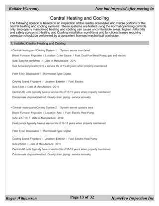Builder Warranty                                                           New but inspected after moving in

                                    Central Heating and Cooling
  The following opinion is based on an inspection of the readily accessible and visible portions of the
  central heating and cooling systems. These systems are tested using the normal operating controls
  only. Improperly maintained heating and cooling can cause uncomfortable areas, higher utility bills
  and safety concerns. Heating and Cooling installation conditions and functional issues requiring
  correction should be performed by a competent licensed mechanical contractor.

  1. Installed Central Heating and Cooling

  • Central Heating and Cooling System 1     System serves main level

   Brand Furnace: Frigidaire / Location: Crawl Space / Fuel: Dual Fuel Heat Pump; gas and electric

   Size: Size not confirmed / Date of Manufacture: 2010

   Gas furnaces typically have a service life of 15-20 years when properly maintained


   Filter Type: Disposable / Thermostat Type: Digital


   Cooling Brand: Frigidaire / Location: Exterior / Fuel: Electric

   Size:5 ton / Date of Manufacture: 2010

   Central AC units typically have a service life of 10-15 years when properly maintained

   Condensate disposal method: Gravity drain piping - service annually



  • Central Heating and Cooling System 2     System serves upstairs area

   Brand Furnace: Frigidaire / Location: Attic / Fuel: Electric Heat Pump

   Size: 2.5 Ton / Date of Manufacture: 2010

   Heat pumps typically have a service life of 10-15 years when properly maintained


   Filter Type: Disposable / Thermostat Type: Digital


   Cooling Brand: Frigidaire / Location: Exterior / Fuel: Electric Heat Pump

   Size:2.5 ton / Date of Manufacture: 2010

   Central AC units typically have a service life of 10-15 years when properly maintained

   Condensate disposal method: Gravity drain piping - service annually




Roger Williamson                                      Page 13 of 32                         HomePro Inspection Inc
 