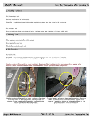 Builder Warranty                                                           New but inspected after moving in

  2. Heating Function


  For downstairs unit

  Backup heating run on heat pump

  Fired OK - Inspector adjusted thermostat, system engaged and was found to be functional.



  For upstairs unit

  Run in cool only - Due to outside air temp, the heat pump was checked in cooling mode only.

  3. Heating Flue


  Flue appears acceptable for visible areas

  Downstairs furnace flue

  Plastic flue vents through wall

  4. AC Function


  For both units

  Fired OK - Inspector adjusted thermostat, system engaged and was found to be functional.



  Cooling system refrigerant lines need insulation - Sections of the insulation on the compressor lines appear to be
  missing. These lines should be suitably insulated for the proper operation of the compressor.




  Cooling system refrigerant lines need insulation - Sections   Cooling system refrigerant lines need insulation - Sections
    of the insulation on the compressor lines appear to be        of the insulation on the compressor lines appear to be
   missing. These lines should be suitably insulated for the     missing. These lines should be suitably insulated for the
              proper operation of the compressor.                           proper operation of the compressor.




Roger Williamson                                      Page 14 of 32                       HomePro Inspection Inc
 