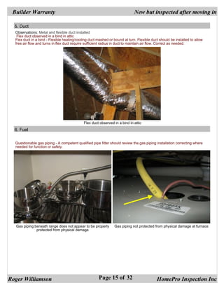 Builder Warranty                                                            New but inspected after moving in

  5. Duct
  Observations: Metal and flexible duct installed
   Flex duct observed in a bind in attic
  Flex duct in a bind - Flexible heating/cooling duct mashed or bound at turn. Flexible duct should be installed to allow
  free air flow and turns in flex duct require sufficient radius in duct to maintain air flow. Correct as needed.




                                             Flex duct observed in a bind in attic
  6. Fuel


  Questionable gas piping - A competent qualified pipe fitter should review the gas piping installation correcting where
  needed for function or safety.




  Gas piping beneath range does not appear to be properly       Gas piping not protected from physical damage at furnace
              protected from physical damage




Roger Williamson                                       Page 15 of 32                       HomePro Inspection Inc
 