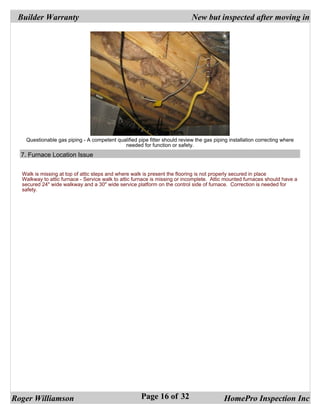 Builder Warranty                                                          New but inspected after moving in




   Questionable gas piping - A competent qualified pipe fitter should review the gas piping installation correcting where
                                            needed for function or safety.
  7. Furnace Location Issue


  Walk is missing at top of attic steps and where walk is present the flooring is not properly secured in place
  Walkway to attic furnace - Service walk to attic furnace is missing or incomplete. Attic mounted furnaces should have a
  secured 24" wide walkway and a 30" wide service platform on the control side of furnace. Correction is needed for
  safety.




Roger Williamson                                     Page 16 of 32                        HomePro Inspection Inc
 