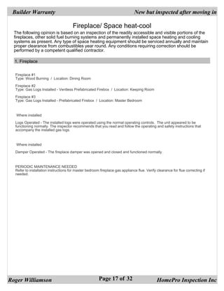 Builder Warranty                                                              New but inspected after moving in

                                       Fireplace/ Space heat-cool
  The following opinion is based on an inspection of the readily accessible and visible portions of the
  fireplaces, other solid fuel burning systems and permanently installed space heating and cooling
  systems as present. Any type of space heating equipment should be serviced annually and maintain
  proper clearance from combustibles year round. Any conditions requiring correction should be
  performed by a competent qualified contractor.

  1. Fireplace


  Fireplace #1
  Type: Wood Burning / Location: Dining Room

  Fireplace #2
  Type: Gas Logs Installed - Ventless Prefabricated Firebox / Location: Keeping Room

  Fireplace #3
  Type: Gas Logs Installed - Prefabricated Firebox / Location: Master Bedroom



   Where installed

  Logs Operated - The installed logs were operated using the normal operating controls. The unit appeared to be
  functioning normally. The inspector recommends that you read and follow the operating and safety instructions that
  accompany the installed gas logs.



   Where installed

  Damper Operated - The fireplace damper was opened and closed and functioned normally.



  PERIODIC MAINTENANCE NEEDED
  Refer to installation instructions for master bedroom fireplace gas appliance flue. Verify clearance for flue correcting if
  needed.




Roger Williamson                                        Page 17 of 32                        HomePro Inspection Inc
 
