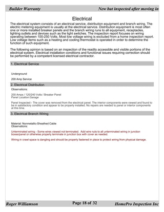 Builder Warranty                                                          New but inspected after moving in

                                                     Electrical
  The electrical system consists of an electrical service, distribution equipment and branch wiring. The
  electric metering equipment is usually at the electrical service. Distribution equipment is most often
  one or more installed breaker panels and the branch wiring runs to all equipment, receptacles,
  lighting outlets and devices such as the light switches. The inspection report focuses on wiring
  operating between 100-250 Volts. Most low voltage wiring is excluded from a home inspection report.
  Low voltage items such as a heating and cooling thermostat is operated in order to determine the
  function of such equipment.

  The following opinion is based on an inspection of the readily accessible and visible portions of the
  electrical system. Electrical installation conditions and functional issues requiring correction should
  be performed by a competent licensed electrical contractor.

  1. Electrical Service


  Underground

  200 Amp Service

  2. Electrical Distribution
  Observations:

  200 Amps / 120/240 Volts / Breaker Panel
  Panel Location:Garage

  Panel Inspected - The cover was removed from the electrical panel. The interior components were viewed and found to
  be in satisfactory condition and appear to be properly installed. No repairs are needed to panel or interior components
  at this time.

  3. Electrical Branch Wiring


  Material: Nonmetallic-Sheathed Cable
  Observations:

  Unterminated wiring - Some wires viewed not terminated. Add wire nuts to all unterminated wiring in junction
  boxes/panel or otherwise properly terminate in junction box with cover as needed.

  Wiring in crawl space is dangling and should be properly fastened in place to protect wiring from physical damage.




Roger Williamson                                     Page 18 of 32                       HomePro Inspection Inc
 