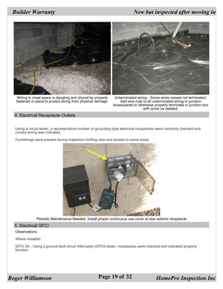 Builder Warranty                                                          New but inspected after moving in




   Wiring in crawl space is dangling and should be properly     Unterminated wiring - Some wires viewed not terminated.
   fastened in place to protect wiring from physical damage.       Add wire nuts to all unterminated wiring in junction
                                                               boxes/panel or otherwise properly terminate in junction box
                                                                                 with cover as needed.
  4. Electrical Receptacle Outlets


  Using a circuit tester, a representative number of grounding type electrical receptacles were randomly checked and
  correct wiring was indicated.

  Furnishings were present during inspection limiting view and access to some areas.




               Periodic Maintenance Needed- Install proper continuous use cover at rear exterior receptacle
  5. Electrical GFCI
  Observations:

  Where installed

  GFCI Ok - Using a ground fault circuit interrupter (GFCI) tester, receptacles were checked and indicated properly
  function.




Roger Williamson                                     Page 19 of 32                       HomePro Inspection Inc
 