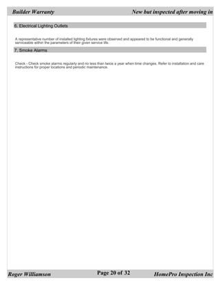 Builder Warranty                                                          New but inspected after moving in

  6. Electrical Lighting Outlets


  A representative number of installed lighting fixtures were observed and appeared to be functional and generally
  serviceable within the parameters of their given service life.

  7. Smoke Alarms


  Check - Check smoke alarms regularly and no less than twice a year when time changes. Refer to installation and care
  instructions for proper locations and periodic maintenance.




Roger Williamson                                     Page 20 of 32                       HomePro Inspection Inc
 