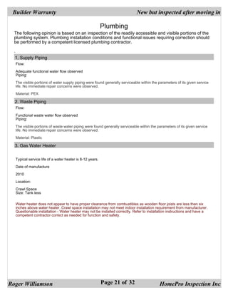 Builder Warranty                                                           New but inspected after moving in

                                                          Plumbing
  The following opinion is based on an inspection of the readily accessible and visible portions of the
  plumbing system. Plumbing installation conditions and functional issues requiring correction should
  be performed by a competent licensed plumbing contractor.

  .
   1. Supply Piping
  Flow:

  Adequate functional water flow observed
  Piping:

  The visible portions of water supply piping were found generally serviceable within the parameters of its given service
  life. No immediate repair concerns were observed.

  Material: PEX

  2. Waste Piping
  Flow:

  Functional waste water flow observed
  Piping:

  The visible portions of waste water piping were found generally serviceable within the parameters of its given service
  life. No immediate repair concerns were observed.

  Material: Plastic

  3. Gas Water Heater


  Typical service life of a water heater is 8-12 years.

  Date of manufacture

  2010

  Location:

  Crawl Space
  Size: Tank less


  Water heater does not appear to have proper clearance from combustibles as wooden floor joists are less than six
  inches above water heater. Crawl space installation may not meet indoor installation requirement from manufacturer.
  Questionable installation - Water heater may not be installed correctly. Refer to installation instructions and have a
  competent contractor correct as needed for function and safety.




Roger Williamson                                          Page 21 of 32                   HomePro Inspection Inc
 