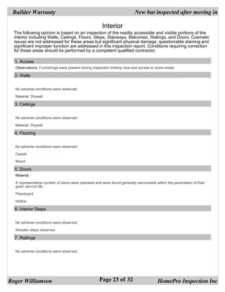 Builder Warranty                                                        New but inspected after moving in

                                                      Interior
  The following opinion is based on an inspection of the readily accessible and visible portions of the
  interior including Walls, Ceilings, Floors, Steps, Stairways, Balconies, Railings, and Doors. Cosmetic
  issues are not addressed for these areas but significant physical damage, questionable staining and
  significant improper function are addressed in this inspection report. Conditions requiring correction
  for these areas should be performed by a competent qualified contractor.

  1. Access
  Observations: Furnishings were present during inspection limiting view and access to some areas.

  2. Walls


  No adverse conditions were observed

  Material: Drywall

  3. Ceilings


  No adverse conditions were observed

  Material: Drywall

  4. Flooring


  No adverse conditions were observed

  Carpet

  Wood

  5. Doors
  Material:

  A representative number of doors were operated and were found generally serviceable within the parameters of their
  given service life.

  Fiberboard

  Hollow

  6. Interior Steps


  No adverse conditions were observed

  Wooden steps observed

  7. Railings


  No adverse conditions were observed




Roger Williamson                                    Page 23 of 32                      HomePro Inspection Inc
 