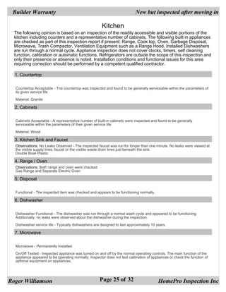 Builder Warranty                                                           New but inspected after moving in

                                                       Kitchen
  The following opinion is based on an inspection of the readily accessible and visible portions of the
  kitchen including counters and a representative number of cabinets. The following built in appliances
  are checked as part of this inspection report if present: Range, Cook top, Oven, Garbage Disposal,
  Microwave, Trash Compactor, Ventilation Equipment such as a Range Hood. Installed Dishwashers
  are run through a normal cycle. Appliance inspection does not cover clocks, timers, self cleaning
  function, calibration or automatic functions. Refrigerators are outside the scope of this inspection and
  only their presence or absence is noted. Installation conditions and functional issues for this area
  requiring correction should be performed by a competent qualified contractor.

  1. Countertop


  Countertop Acceptable - The countertop was inspected and found to be generally serviceable within the parameters of
  its given service life

  Material: Granite

  2. Cabinets


  Cabinets Acceptable - A representative number of built-in cabinets were inspected and found to be generally
  serviceable within the parameters of their given service life

  Material: Wood

  3. Kitchen Sink and Faucet
  Observations: No Leaks Observed - The inspected faucet was run for longer than one minute. No leaks were viewed at
  the visible supply lines, faucet or the visible waste drain lines just beneath the sink.
  Double Bowl Plastic

  4. Range / Oven
  Observations: Both range and oven were checked
  Gas Range and Separate Electric Oven

  5. Disposal


  Functional - The inspected item was checked and appears to be functioning normally.

  6. Dishwasher


  Dishwasher Functional - The dishwasher was run through a normal wash cycle and appeared to be functioning.
  Additionally, no leaks were observed about the dishwasher during the inspection.

  Dishwasher service life - Typically dishwashers are designed to last approximately 10 years.

  7. Microwave


  Microwave - Permanently Installed

  On/Off Tested - Inspected appliance was turned on and off by the normal operating controls. The main function of the
  appliance appeared to be operating normally. Inspector does not test calibration of appliances or check the function of
  optional equipment on appliances.




Roger Williamson                                      Page 25 of 32                       HomePro Inspection Inc
 