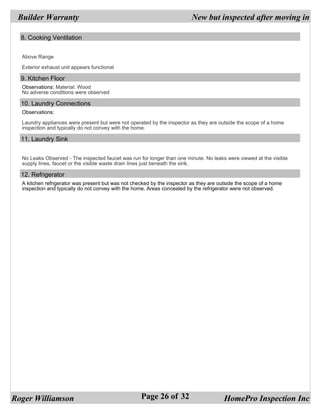 Builder Warranty                                                         New but inspected after moving in

  8. Cooking Ventilation


  Above Range

  Exterior exhaust unit appears functional

  9. Kitchen Floor
  Observations: Material: Wood
  No adverse conditions were observed

  10. Laundry Connections
  Observations:

  Laundry appliances were present but were not operated by the inspector as they are outside the scope of a home
  inspection and typically do not convey with the home.

  11. Laundry Sink


  No Leaks Observed - The inspected faucet was run for longer than one minute. No leaks were viewed at the visible
  supply lines, faucet or the visible waste drain lines just beneath the sink.

  12. Refrigerator
  A kitchen refrigerator was present but was not checked by the inspector as they are outside the scope of a home
  inspection and typically do not convey with the home. Areas concealed by the refrigerator were not observed.




Roger Williamson                                    Page 26 of 32                       HomePro Inspection Inc
 