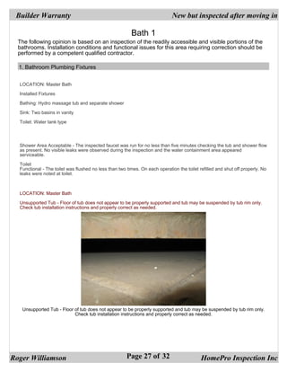 Builder Warranty                                                            New but inspected after moving in

                                                         Bath 1
  The following opinion is based on an inspection of the readily accessible and visible portions of the
  bathrooms. Installation conditions and functional issues for this area requiring correction should be
  performed by a competent qualified contractor.

  1. Bathroom Plumbing Fixtures


  LOCATION: Master Bath

  Installed Fixtures

  Bathing: Hydro massage tub and separate shower

  Sink: Two basins in vanity

  Toilet: Water tank type




  Shower Area Acceptable - The inspected faucet was run for no less than five minutes checking the tub and shower flow
  as present. No visible leaks were observed during the inspection and the water containment area appeared
  serviceable.

  Toilet
  Functional - The toilet was flushed no less than two times. On each operation the toilet refilled and shut off properly. No
  leaks were noted at toilet.



  LOCATION: Master Bath

  Unsupported Tub - Floor of tub does not appear to be properly supported and tub may be suspended by tub rim only.
  Check tub installation instructions and properly correct as needed.




   Unsupported Tub - Floor of tub does not appear to be properly supported and tub may be suspended by tub rim only.
                           Check tub installation instructions and properly correct as needed.




Roger Williamson                                       Page 27 of 32                        HomePro Inspection Inc
 
