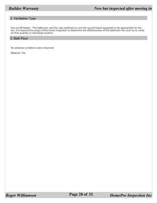 Builder Warranty                                                           New but inspected after moving in

  2. Ventilation Type


  Fan on/off tested - The bathroom vent fan was switched on and the sound heard appeared to be appropriate for the
  fan. It is beyond the scope of the home inspection to determine the effectiveness of the bathroom fan such as to verify
  air flow quantity or discharge location.

  3. Bath Floor


  No adverse conditions were observed

  Material: Tile




Roger Williamson                                      Page 28 of 32                       HomePro Inspection Inc
 