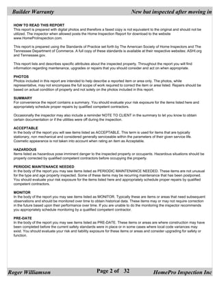 Builder Warranty                                                              New but inspected after moving in

  HOW TO READ THIS REPORT
  This report is prepared with digital photos and therefore a faxed copy is not equivalent to the original and should not be
  utilized. The inspector when allowed posts the Home Inspection Report for download to the website
  www.HomeProInspection.com.

  This report is prepared using the Standards of Practice set forth by The American Society of Home Inspectors and The
  Tennessee Department of Commerce. A full copy of these standards is available at their respective websites: ASHI.org
  and Tennessee.gov.

  This report lists and describes specific attributes about the inspected property. Throughout the report you will find
  information regarding maintenance, upgrades or repairs that you should consider and act on when appropriate.

  PHOTOS
  Photos included in this report are intended to help describe a reported item or area only. The photos, while
  representative, may not encompass the full scope of work required to correct the item or area listed. Repairs should be
  based on actual condition of property and not solely on the photos included in this report.

  SUMMARY
  For convenience the report contains a summary. You should evaluate your risk exposure for the items listed here and
  appropriately schedule proper repairs by qualified competent contractors.

  Occasionally the inspector may also include a reminder NOTE TO CLIENT in the summary to let you know to obtain
  certain documentation or if the utilities were off during the inspection.

  ACCEPTABLE
  In the body of the report you will see items listed as ACCEPTABLE. This term is used for items that are typically
  stationary, non mechanical and considered generally serviceable within the parameters of their given service life.
  Cosmetic appearance is not taken into account when rating an item as Acceptable.

  HAZARDOUS
  Items listed as hazardous pose imminent danger to the inspected property or occupants. Hazardous situations should be
  properly corrected by qualified competent contractors before occupying the property.

  PERIODIC MAINTENANCE NEEDED
  In the body of the report you may see items listed as PERIODIC MAINTENANCE NEEDED. These items are not unusual
  for the type and age property inspected. Some of these items may be recurring maintenance that has been postponed.
  You should evaluate your risk exposure for the items listed here and appropriately schedule proper repairs by qualified
  competent contractors.

  MONITOR
  In the body of the report you may see items listed as MONITOR. Typically these are items or areas that need subsequent
  observations and should be monitored over time to obtain historical data. These items may or may not require correction
  in the future based upon their performance over time. If you are unable to do the monitoring the inspector recommends
  you appropriately schedule monitoring by a qualified competent contractor.

  PRE-DATE
  In the body of the report you may see items listed as PRE-DATE. These items or areas are where construction may have
  been completed before the current safety standards were in place or in some cases where local code variances may
  exist. You should evaluate your risk and liability exposure for these items or areas and consider upgrading for safety or
  function.




Roger Williamson                                        Page 2 of 32                         HomePro Inspection Inc
 