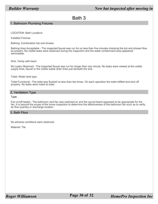 Builder Warranty                                                             New but inspected after moving in

                                                          Bath 3
  1. Bathroom Plumbing Fixtures


  LOCATION: Bath Locations

  Installed Fixtures

  Bathing: Combination tub and shower

  Bathing Area Acceptable - The inspected faucet was run for no less than five minutes checking the tub and shower flow
  as present. No visible leaks were observed during the inspection and the water containment area appeared
  serviceable.


  Sink: Vanity with basin

  No Leaks Observed - The inspected faucet was run for longer than one minute. No leaks were viewed at the visible
  supply lines, faucet or the visible waste drain lines just beneath the sink.


  Toilet: Water tank type

  Toilet Functional - The toilet was flushed no less than two times. On each operation the toilet refilled and shut off
  properly. No leaks were noted at toilet.


  2. Ventilation Type
  Type:

  Fan on/off tested - The bathroom vent fan was switched on and the sound heard appeared to be appropriate for the
  fan. It is beyond the scope of the home inspection to determine the effectiveness of the bathroom fan such as to verify
  air flow quantity or discharge location.

  3. Bath Floor


  No adverse conditions were observed

  Material: Tile




Roger Williamson                                       Page 30 of 32                         HomePro Inspection Inc
 