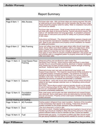 Builder Warranty                                                       New but inspected after moving in

 Report Summary
                                          Report Summary
  Attic
  Page 8 Item: 1    Attic Access           Pull down stair nails - Attic pull down steps are missing required 16d nails
                                           at metal spring arm pivot plates and corner brackets near the piano hinge.
                                           These should be properly nailed for safety. Refer to installation instructions
                                           and correct as needed.

                                           Pull down stair small screws - Small screws should not be used to attach
                                           pull down attic steps to structural framing. Typical instructions require 16d
                                           nails or 1/4" diameter three inch long lag screws. A competent contractor
                                           should refer to instructions and correct for safety and to prevent collapse
                                           of attic steps.

                                           Instructions not followed - The observed installation appears irregular and
                                           may not meet the manufacturer installation instructions provided with the
                                           item. Refer to the instructions and properly correct installation as needed
                                           for safety and function.
  Page 9 Item: 2    Attic Framing          Some roof rafters have large open gaps where rafter should meet ridge
                                           board. Some rafters have shims between rafters and ridge board. Since
                                           home is nearly new construction the inspector recommends installing
                                           sister rafters of no less than six foot in length at all areas where rafters
                                           have gaps or have shims to prevent unwanted settlement. Use proper size
                                           and quantity nails in a staggered pattern to properly share load of original
                                           rafter and sister rafter.
  Foundation
  Page 11 Item: 4   Crawl Space Floor Observed at floor joist sacrificed for water heater flue
                    Framing           Sacrificed Floor Framing - Wood framing noted sacrificed in area listed.
                                      Usually this is to accommodate plumbing, electrical or heat/air installation.
                                           Area viewed has not been properly braced to restore strength of framing
                                           sacrificed. Additional repair is recommended.

                                           Observed at area near rear patio at abandoned crawl space vent
                                           Suspect fungi observed - The inspector recommends further evaluation by
                                           a specialist properly correcting as needed. The presence of fungus is
                                           typically a secondary condition being the result of an excess moisture
                                           condition in the area. The first step in correcting a fungus condition is to
                                           determine the source of moisture and eliminate it, if possible.
  Page 11 Item: 5   Column                 Concrete Block - verify with house plans whether proper shims should be
                                           added at lam beam beneath exercise room or if temporary shims should
                                           be removed.
                                           Shim Size - Shims above support columns typically should run full length
                                           of column bearing surface for the width of the beam. These shims should
                                           be of a non compressible material. Proper corrections are recommended
                                           to prevent unnecessary settlement.
  Page 12 Item: 6   Foundation             Rear crawl space vent at patio has been abandoned and suspect fungus
                    Ventilation            was observed. Some crawl space vents are obstructed by concrete block
                                           and can not function. Properly correct crawl space ventilation as needed to
                                           protect structure.
  Central Heating and Cooling
  Page 14 Item: 4 AC Function              Cooling system refrigerant lines need insulation - Sections of the insulation
                                           on the compressor lines appear to be missing. These lines should be
                                           suitably insulated for the proper operation of the compressor.
  Page 15 Item: 5   Duct                    Flex duct observed in a bind in attic
                                           Flex duct in a bind - Flexible heating/cooling duct mashed or bound at turn.
                                           Flexible duct should be installed to allow free air flow and turns in flex duct
                                           require sufficient radius in duct to maintain air flow. Correct as needed.
  Page 16 Item: 6   Fuel                   Questionable gas piping - A competent qualified pipe fitter should review
                                           the gas piping installation correcting where needed for function or safety.


Roger Williamson                                 Page 31 of 32                         HomePro Inspection Inc
 