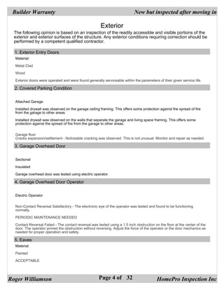 Builder Warranty                                                           New but inspected after moving in

                                                       Exterior
  The following opinion is based on an inspection of the readily accessible and visible portions of the
  exterior and exterior surfaces of the structure. Any exterior conditions requiring correction should be
  performed by a competent qualified contractor.

  1. Exterior Entry Doors
  Material:

  Metal Clad

  Wood

  Exterior doors were operated and were found generally serviceable within the parameters of their given service life.

  2. Covered Parking Condition


  Attached Garage

  Installed drywall was observed on the garage ceiling framing. This offers some protection against the spread of fire
  from the garage to other areas.

  Installed drywall was observed on the walls that separate the garage and living space framing. This offers some
  protection against the spread of fire from the garage to other areas.


  Garage floor
  Cracks expansion/settlement - Noticeable cracking was observed. This is not unusual. Monitor and repair as needed.

  3. Garage Overhead Door


  Sectional

  Insulated

  Garage overhead door was tested using electric operator.

  4. Garage Overhead Door Operator


  Electric Operator


  Non-Contact Reversal Satisfactory - The electronic eye of the operator was tested and found to be functioning
  normally.

  PERIODIC MAINTENANCE NEEDED

  Contact Reversal Failed - The contact reversal was tested using a 1.5 inch obstruction on the floor at the center of the
  door. The operator pinned the obstruction without reversing. Adjust the force of the operator or the door mechanics as
  needed for proper operation and safety.

  5. Eaves
  Material:

  Painted

  ACCEPTABLE




Roger Williamson                                      Page 4 of 32                         HomePro Inspection Inc
 