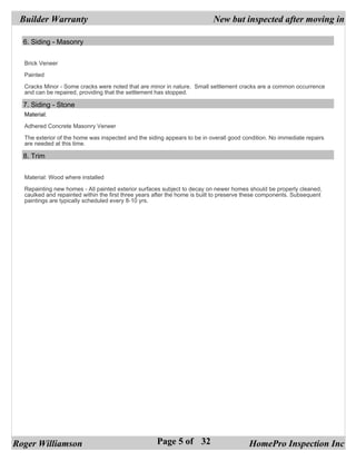 Builder Warranty                                                          New but inspected after moving in

  6. Siding - Masonry


  Brick Veneer

  Painted

  Cracks Minor - Some cracks were noted that are minor in nature. Small settlement cracks are a common occurrence
  and can be repaired, providing that the settlement has stopped.

  7. Siding - Stone
  Material:

  Adhered Concrete Masonry Veneer

  The exterior of the home was inspected and the siding appears to be in overall good condition. No immediate repairs
  are needed at this time.

  8. Trim


  Material: Wood where installed

  Repainting new homes - All painted exterior surfaces subject to decay on newer homes should be properly cleaned,
  caulked and repainted within the first three years after the home is built to preserve these components. Subsequent
  paintings are typically scheduled every 8-10 yrs.




Roger Williamson                                     Page 5 of 32                       HomePro Inspection Inc
 