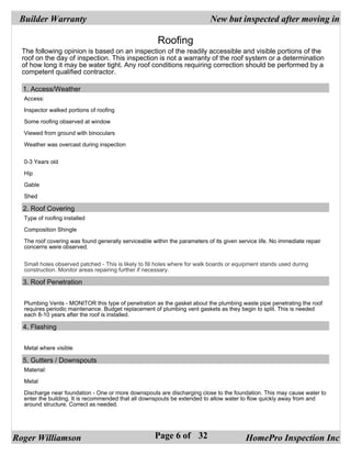 Builder Warranty                                                           New but inspected after moving in

                                                       Roofing
  The following opinion is based on an inspection of the readily accessible and visible portions of the
  roof on the day of inspection. This inspection is not a warranty of the roof system or a determination
  of how long it may be water tight. Any roof conditions requiring correction should be performed by a
  competent qualified contractor.

  1. Access/Weather
  Access:

  Inspector walked portions of roofing

  Some roofing observed at window

  Viewed from ground with binoculars

  Weather was overcast during inspection


  0-3 Years old

  Hip

  Gable

  Shed

  2. Roof Covering
  Type of roofing installed

  Composition Shingle

  The roof covering was found generally serviceable within the parameters of its given service life. No immediate repair
  concerns were observed.


  Small holes observed patched - This is likely to fill holes where for walk boards or equipment stands used during
  construction. Monitor areas repairing further if necessary.

  3. Roof Penetration


  Plumbing Vents - MONITOR this type of penetration as the gasket about the plumbing waste pipe penetrating the roof
  requires periodic maintenance. Budget replacement of plumbing vent gaskets as they begin to split. This is needed
  each 8-10 years after the roof is installed.

  4. Flashing


  Metal where visible

  5. Gutters / Downspouts
  Material:

  Metal

  Discharge near foundation - One or more downspouts are discharging close to the foundation. This may cause water to
  enter the building. It is recommended that all downspouts be extended to allow water to flow quickly away from and
  around structure. Correct as needed.




Roger Williamson                                      Page 6 of 32                        HomePro Inspection Inc
 