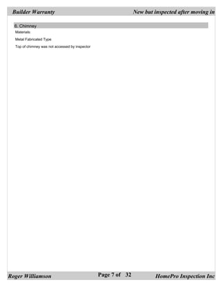 Builder Warranty                                               New but inspected after moving in

  6. Chimney
  Materials:

  Metal Fabricated Type

  Top of chimney was not accessed by inspector




Roger Williamson                                 Page 7 of 32            HomePro Inspection Inc
 