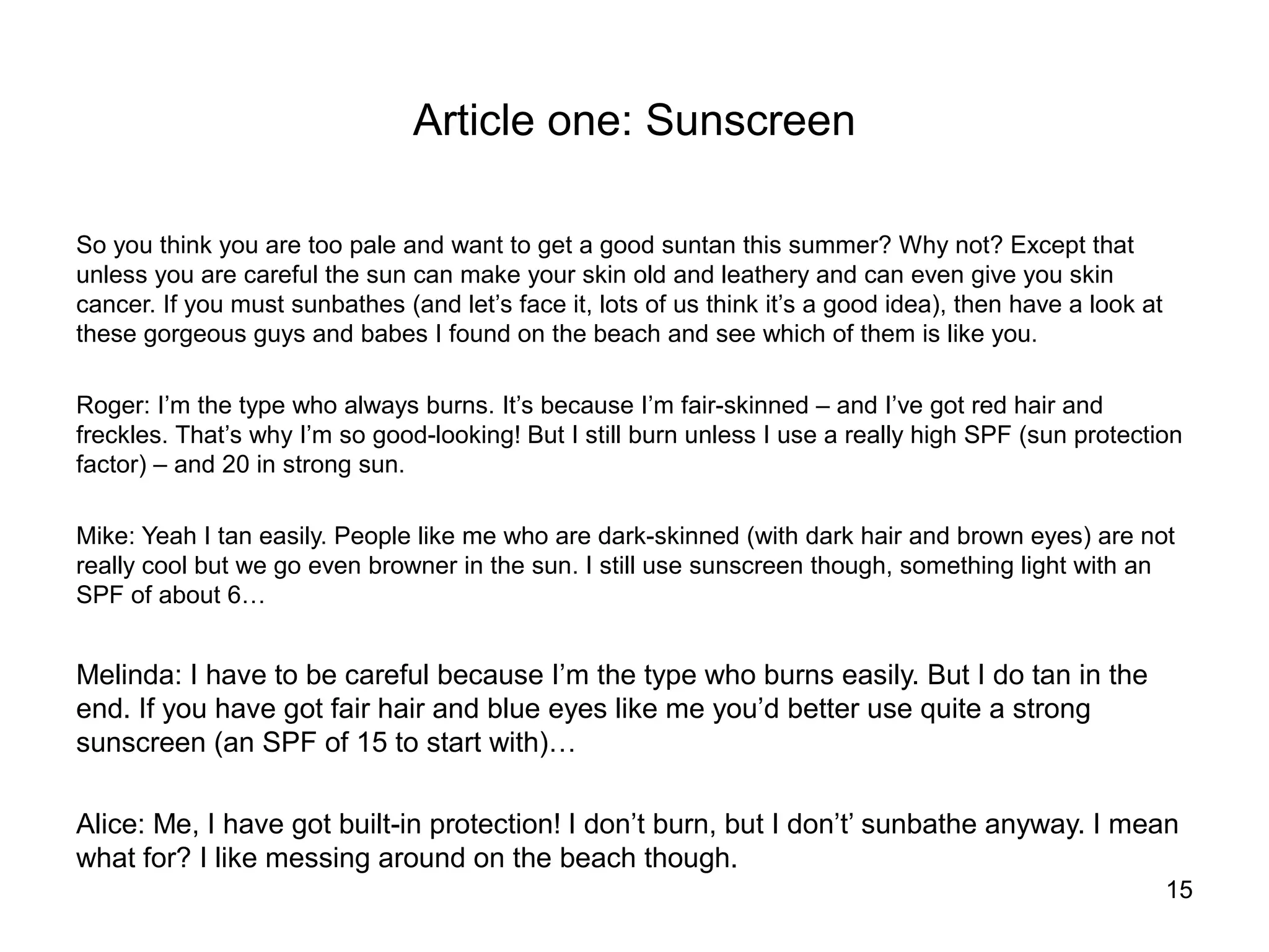 Article one: Sunscreen

So you think you are too pale and want to get a good suntan this summer? Why not? Except that
unless you are careful the sun can make your skin old and leathery and can even give you skin
cancer. If you must sunbathes (and let’s face it, lots of us think it’s a good idea), then have a look at
these gorgeous guys and babes I found on the beach and see which of them is like you.

Roger: I’m the type who always burns. It’s because I’m fair-skinned – and I’ve got red hair and
freckles. That’s why I’m so good-looking! But I still burn unless I use a really high SPF (sun protection
factor) – and 20 in strong sun.

Mike: Yeah I tan easily. People like me who are dark-skinned (with dark hair and brown eyes) are not
really cool but we go even browner in the sun. I still use sunscreen though, something light with an
SPF of about 6…


Melinda: I have to be careful because I’m the type who burns easily. But I do tan in the
end. If you have got fair hair and blue eyes like me you’d better use quite a strong
sunscreen (an SPF of 15 to start with)…

Alice: Me, I have got built-in protection! I don’t burn, but I don’t’ sunbathe anyway. I mean
what for? I like messing around on the beach though.
                                                                                                            15
 