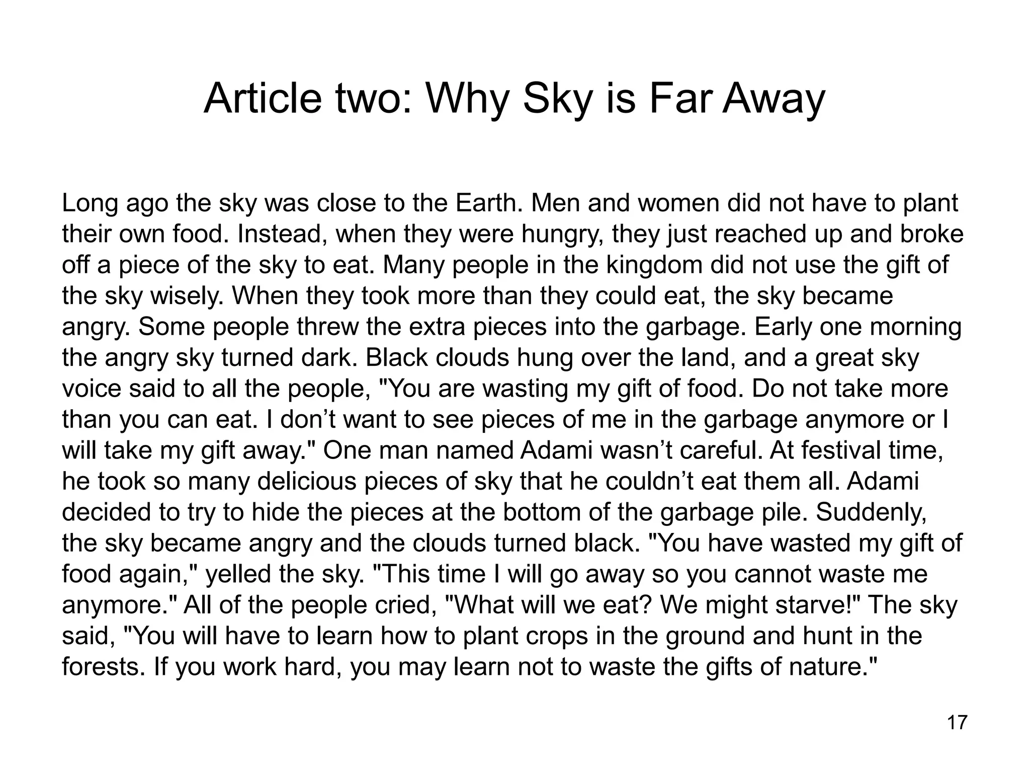 Article two: Why Sky is Far Away

Long ago the sky was close to the Earth. Men and women did not have to plant
their own food. Instead, when they were hungry, they just reached up and broke
off a piece of the sky to eat. Many people in the kingdom did not use the gift of
the sky wisely. When they took more than they could eat, the sky became
angry. Some people threw the extra pieces into the garbage. Early one morning
the angry sky turned dark. Black clouds hung over the land, and a great sky
voice said to all the people, "You are wasting my gift of food. Do not take more
than you can eat. I don’t want to see pieces of me in the garbage anymore or I
will take my gift away." One man named Adami wasn’t careful. At festival time,
he took so many delicious pieces of sky that he couldn’t eat them all. Adami
decided to try to hide the pieces at the bottom of the garbage pile. Suddenly,
the sky became angry and the clouds turned black. "You have wasted my gift of
food again," yelled the sky. "This time I will go away so you cannot waste me
anymore." All of the people cried, "What will we eat? We might starve!" The sky
said, "You will have to learn how to plant crops in the ground and hunt in the
forests. If you work hard, you may learn not to waste the gifts of nature."

                                                                               17
 