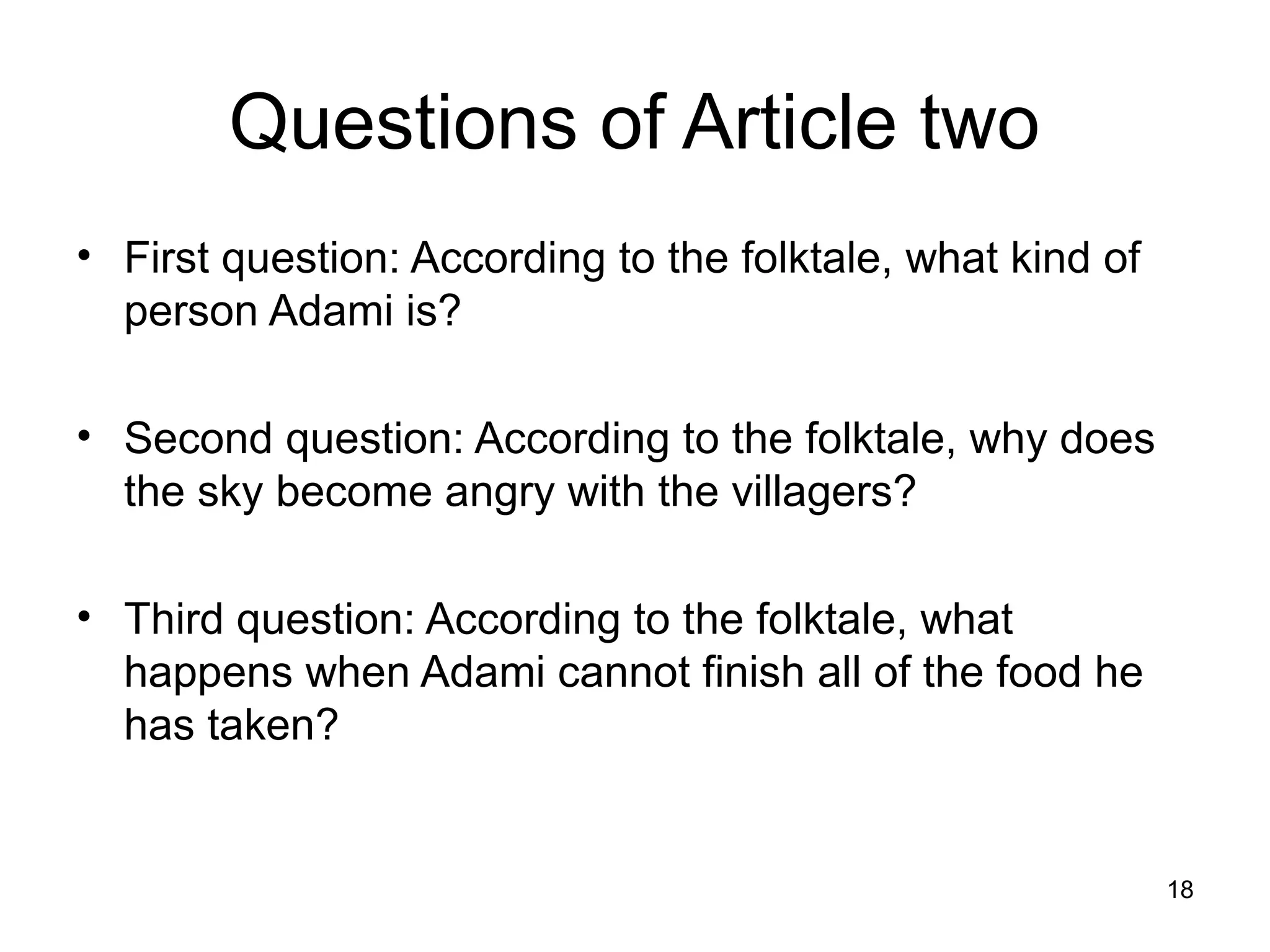 Questions of Article two
• First question: According to the folktale, what kind of
  person Adami is?

• Second question: According to the folktale, why does
  the sky become angry with the villagers?

• Third question: According to the folktale, what
  happens when Adami cannot finish all of the food he
  has taken?


                                                            18
 
