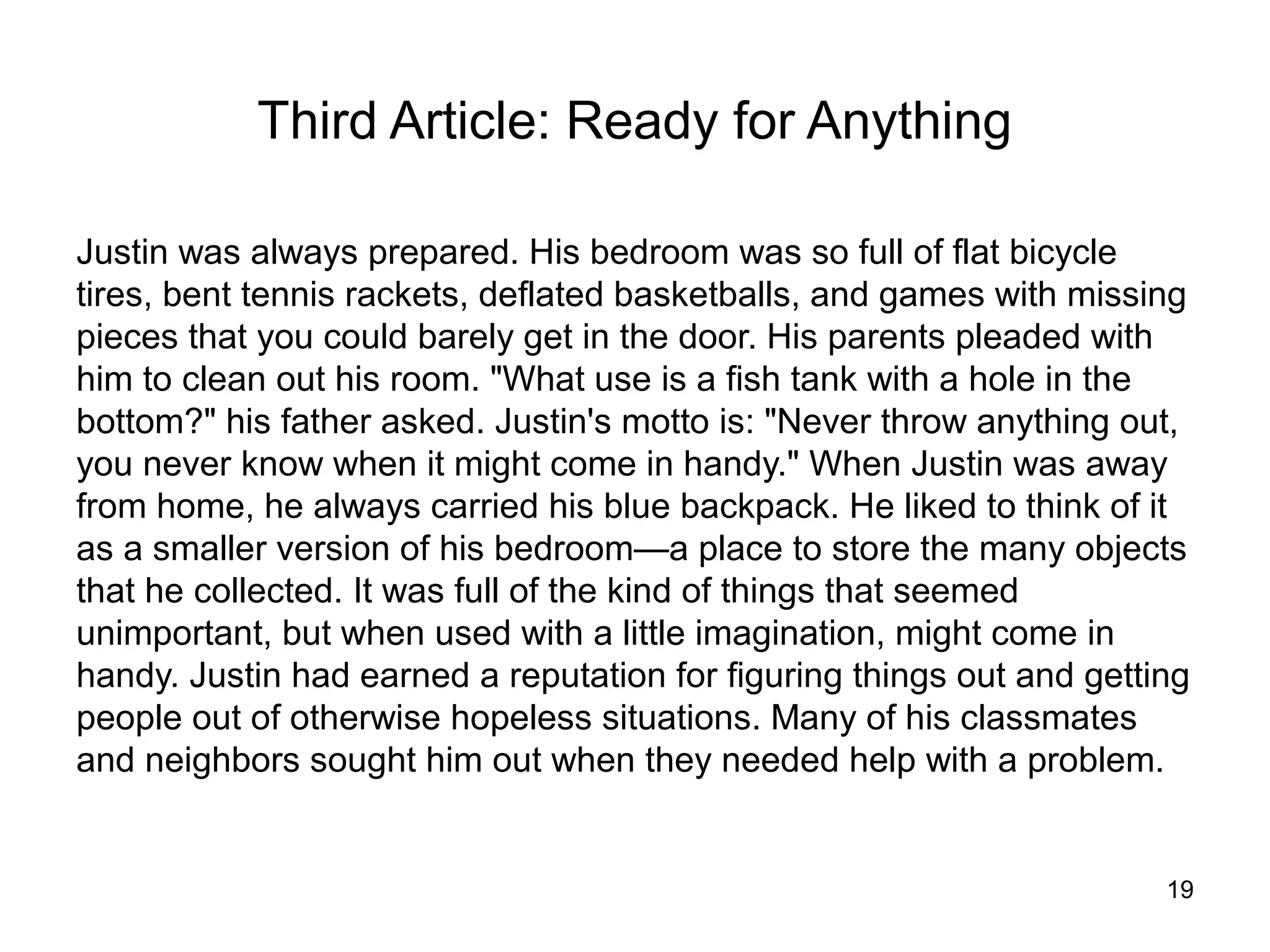 Third Article: Ready for Anything

Justin was always prepared. His bedroom was so full of flat bicycle
tires, bent tennis rackets, deflated basketballs, and games with missing
pieces that you could barely get in the door. His parents pleaded with
him to clean out his room. "What use is a fish tank with a hole in the
bottom?" his father asked. Justin's motto is: "Never throw anything out,
you never know when it might come in handy." When Justin was away
from home, he always carried his blue backpack. He liked to think of it
as a smaller version of his bedroom—a place to store the many objects
that he collected. It was full of the kind of things that seemed
unimportant, but when used with a little imagination, might come in
handy. Justin had earned a reputation for figuring things out and getting
people out of otherwise hopeless situations. Many of his classmates
and neighbors sought him out when they needed help with a problem.


                                                                       19
 