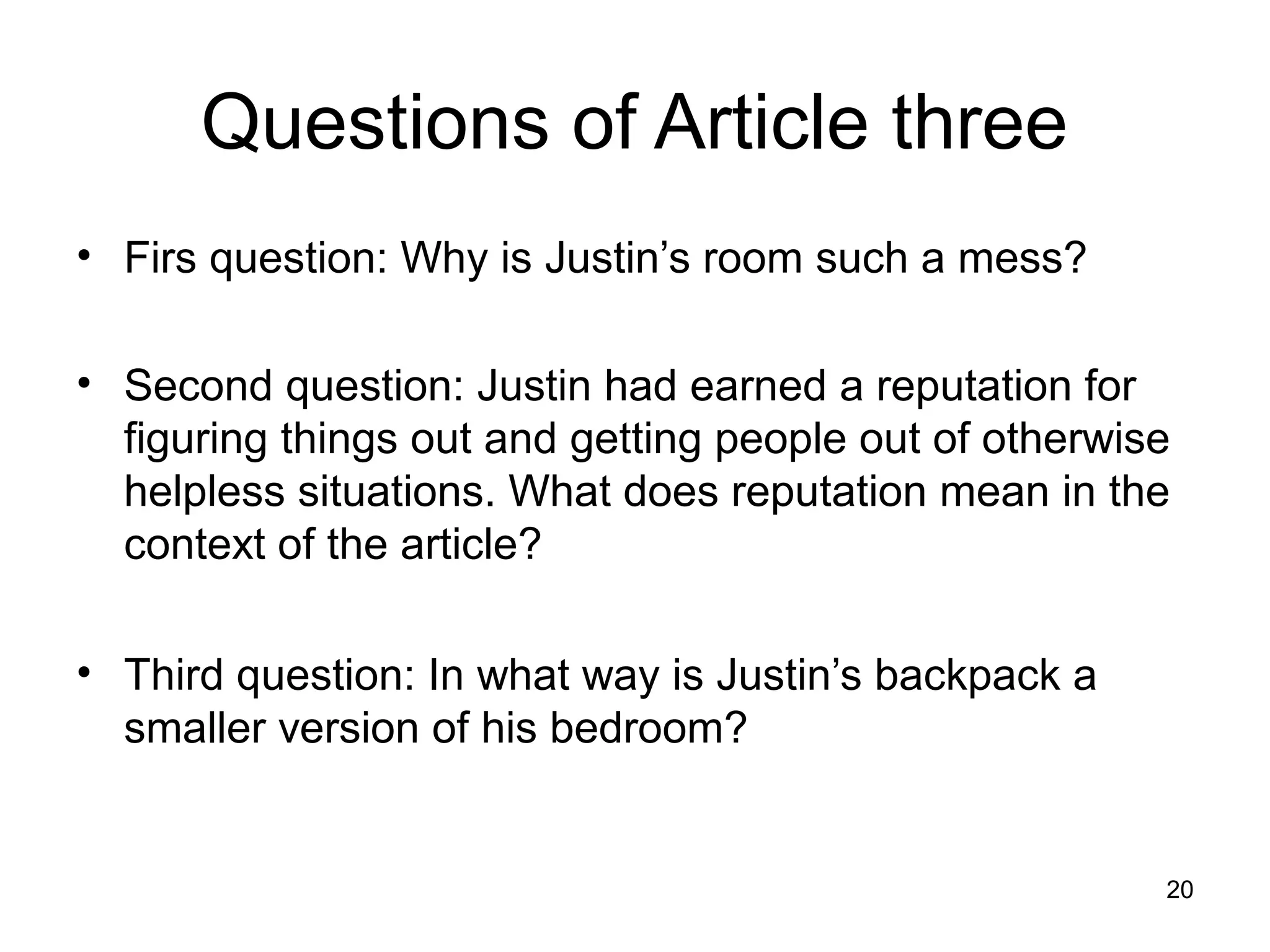 Questions of Article three
• Firs question: Why is Justin’s room such a mess?

• Second question: Justin had earned a reputation for
  figuring things out and getting people out of otherwise
  helpless situations. What does reputation mean in the
  context of the article?

• Third question: In what way is Justin’s backpack a
  smaller version of his bedroom?


                                                        20
 
