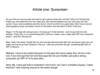 Article one: Sunscreen

So you think you are too pale and want to get a good suntan this summer? Why not? Except that
unless you are careful the sun can make your skin old and leathery and can even give you skin
cancer. If you must sunbathes (and let’s face it, lots of us think it’s a good idea), then have a look at
these gorgeous guys and babes I found on the beach and see which of them is like you.

Roger: I’m the type who always burns. It’s because I’m fair-skinned – and I’ve got red hair and
freckles. That’s why I’m so good-looking! But I still burn unless I use a really high SPF (sun protection
factor) – and 20 in strong sun.

Mike: Yeah I tan easily. People like me who are dark-skinned (with dark hair and brown eyes) are not
really cool but we go even browner in the sun. I still use sunscreen though, something light with an
SPF of about 6…


Melinda: I have to be careful because I’m the type who burns easily. But I do tan in the
end. If you have got fair hair and blue eyes like me you’d better use quite a strong
sunscreen (an SPF of 15 to start with)…

Alice: Me, I have got built-in protection! I don’t burn, but I don’t’ sunbathe anyway. I mean
what for? I like messing around on the beach though.
                                                                                                            15
 