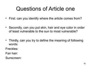 Questions of Article one
• First: can you identify where the article comes from?

• Secondly, can you put skin, hair and eye color in order
  of least vulnerable to the sun to most vulnerable?

• Thirdly, can you try to define the meaning of following
  words:
Freckles:
Fair hair:
Sunscreen:
                                                            16
 