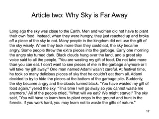 Article two: Why Sky is Far Away

Long ago the sky was close to the Earth. Men and women did not have to plant
their own food. Instead, when they were hungry, they just reached up and broke
off a piece of the sky to eat. Many people in the kingdom did not use the gift of
the sky wisely. When they took more than they could eat, the sky became
angry. Some people threw the extra pieces into the garbage. Early one morning
the angry sky turned dark. Black clouds hung over the land, and a great sky
voice said to all the people, "You are wasting my gift of food. Do not take more
than you can eat. I don’t want to see pieces of me in the garbage anymore or I
will take my gift away." One man named Adami wasn’t careful. At festival time,
he took so many delicious pieces of sky that he couldn’t eat them all. Adami
decided to try to hide the pieces at the bottom of the garbage pile. Suddenly,
the sky became angry and the clouds turned black. "You have wasted my gift of
food again," yelled the sky. "This time I will go away so you cannot waste me
anymore." All of the people cried, "What will we eat? We might starve!" The sky
said, "You will have to learn how to plant crops in the ground and hunt in the
forests. If you work hard, you may learn not to waste the gifts of nature."

                                                                               17
 