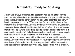 Third Article: Ready for Anything

Justin was always prepared. His bedroom was so full of flat bicycle
tires, bent tennis rackets, deflated basketballs, and games with missing
pieces that you could barely get in the door. His parents pleaded with
him to clean out his room. "What use is a fish tank with a hole in the
bottom?" his father asked. Justin's motto is: "Never throw anything out,
you never know when it might come in handy." When Justin was away
from home, he always carried his blue backpack. He liked to think of it
as a smaller version of his bedroom—a place to store the many objects
that he collected. It was full of the kind of things that seemed
unimportant, but when used with a little imagination, might come in
handy. Justin had earned a reputation for figuring things out and getting
people out of otherwise hopeless situations. Many of his classmates
and neighbors sought him out when they needed help with a problem.


                                                                       19
 