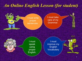 An Online English Lesson (for student)

           I must write   I must take
              proper      care of my
           sentences.      Grammar.




             I must         I must
             speak        improve my
              using         English
            proper        Vocabulary
            English.           .
                                        1
 
