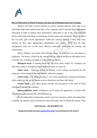 Toll Free No. +44 203 8681 670
Assignment desk provides assignment help from professional UK writers.
Role of Motivation at Plastic Products Ltd and role of Remuneration and Training
Being in the field of fewer facilities as well as constant rejection sales team or an
individual might feels demotivated. Due o this, company need to provide them appropriate
motivation in order to enhance their performance. Motivation is one of the most important
factors which help individuals in performing all their tasks more effectively. Plastic products
ltd can easily grab several opportunities within the catering industry if their sales force
perform all their tasks appropriately (Kjellsdotter and Jonsson, 2010). For the sales
management team two of the most effective motivation techniques are training and
remuneration.
Plastic Products can inspire from Maslow theory of motivation for motivating its
employees. The theory is based on the concept that one need is fulfilled an individual moves
to another one. Company can apply it in the following manner:
Biological needs- It includes needs like air, food, drink, shelter etc. Company can
offer basic needs to its employees such as shelter, food, air, water etc.
Safety needs – These are related to offering a safe working environment for the
employees. There should be law and stability within the company.
Social needs - It is about providing a very warm and pleasant working environment
where employees can get the chance to prove themselves and show their talent.
Esteem needs – It is about giving rewards and recognition to the staff for their
contribution towards the company.
Self-actualization needs –Employees can be given the opportunity to realize their
own potential, personal growth, self-fulfillment etc.
By providing better remuneration award as per the experience, skills and market Rate
Company can appraise and reward the best and train people who are behind the margin. They
 
