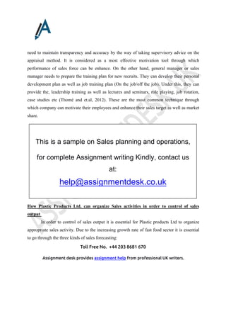 Toll Free No. +44 203 8681 670
Assignment desk provides assignment help from professional UK writers.
need to maintain transparency and accuracy by the way of taking supervisory advice on the
appraisal method. It is considered as a most effective motivation tool through which
performance of sales force can be enhance. On the other hand, general manager or sales
manager needs to prepare the training plan for new recruits. They can develop their personal
development plan as well as job training plan (On the job/off the job). Under this, they can
provide the, leadership training as well as lectures and seminars, role playing, job rotation,
case studies etc (Thomé and et.al, 2012). These are the most common technique through
which company can motivate their employees and enhance their sales target as well as market
share.
How Plastic Products Ltd. can organize Sales activities in order to control of sales
output
In order to control of sales output it is essential for Plastic products Ltd to organize
appropriate sales activity. Due to the increasing growth rate of fast food sector it is essential
to go through the three kinds of sales forecasting:
This is a sample on Sales planning and operations,
for complete Assignment writing Kindly, contact us
at:
help@assignmentdesk.co.uk
 
